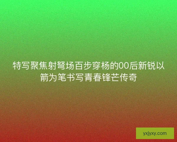特写聚焦射弩场百步穿杨的00后新锐以箭为笔书写青春锋芒传奇