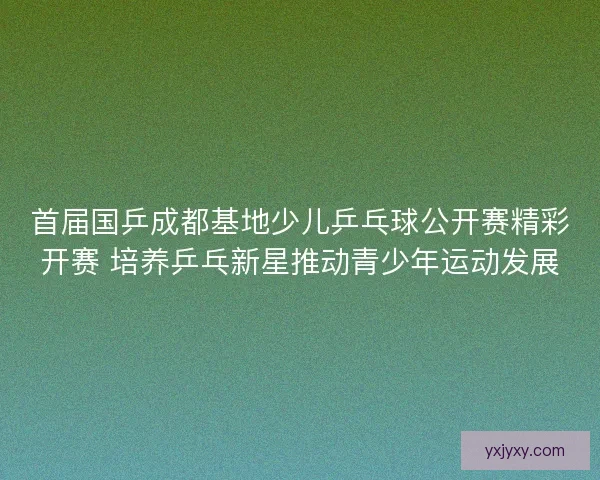 首届国乒成都基地少儿乒乓球公开赛精彩开赛 培养乒乓新星推动青少年运动发展