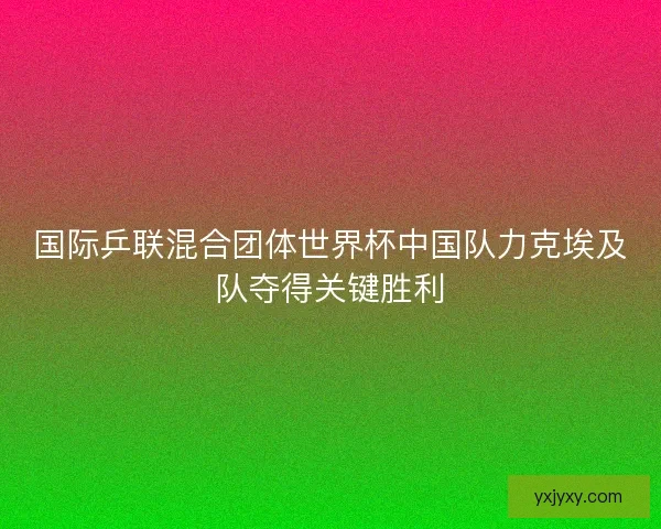 国际乒联混合团体世界杯中国队力克埃及队夺得关键胜利