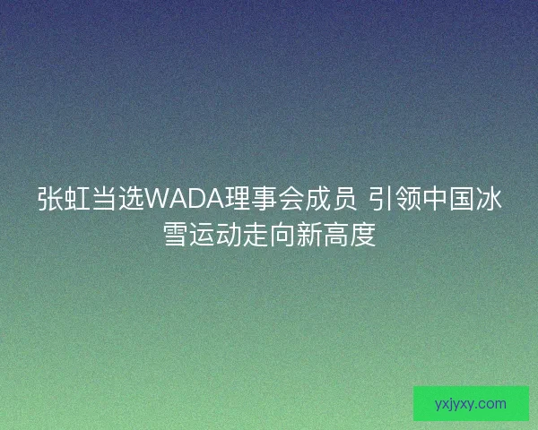 张虹当选WADA理事会成员 引领中国冰雪运动走向新高度