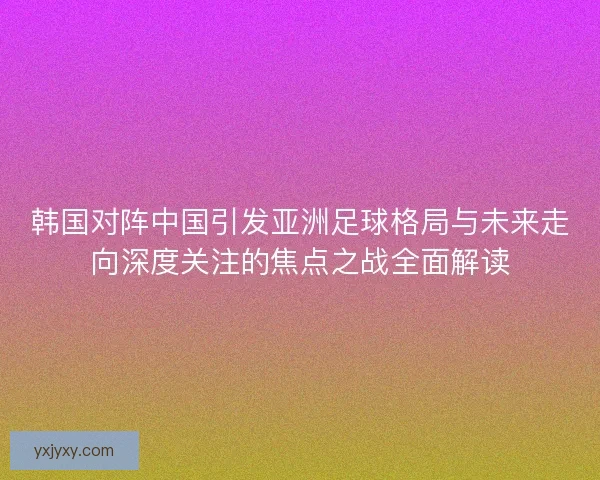 韩国对阵中国引发亚洲足球格局与未来走向深度关注的焦点之战全面解读