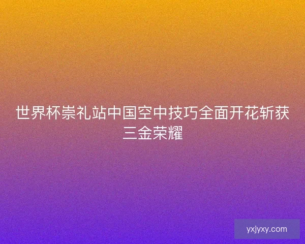 世界杯崇礼站中国空中技巧全面开花斩获三金荣耀