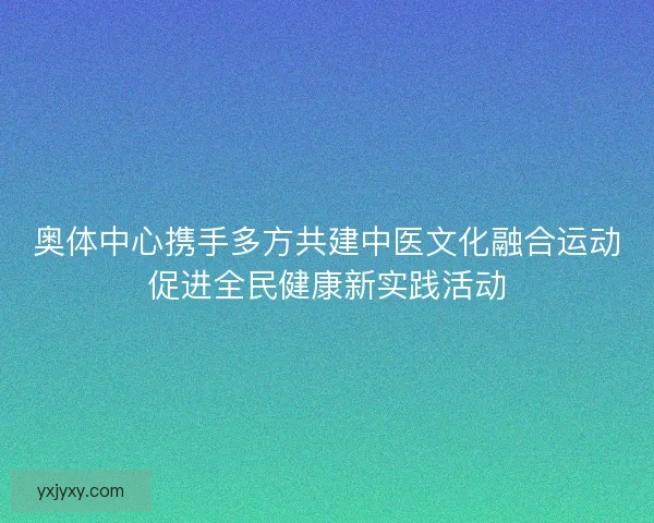 奥体中心携手多方共建中医文化融合运动促进全民健康新实践活动