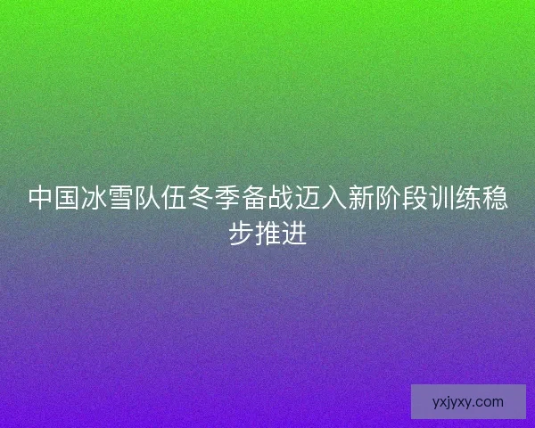 中国冰雪队伍冬季备战迈入新阶段训练稳步推进