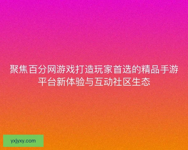 聚焦百分网游戏打造玩家首选的精品手游平台新体验与互动社区生态
