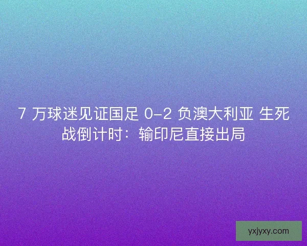 7 万球迷见证国足 0-2 负澳大利亚 生死战倒计时：输印尼直接出局